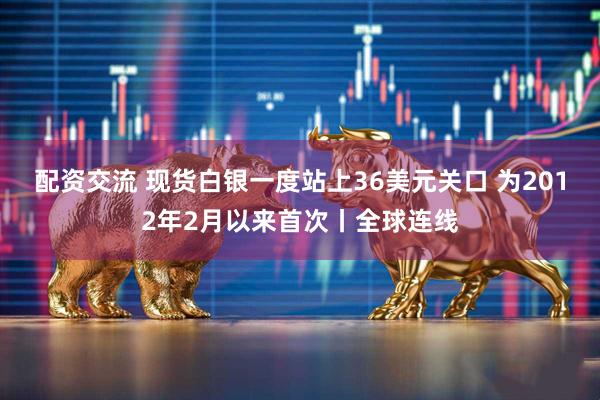 配资交流 现货白银一度站上36美元关口 为2012年2月以来首次丨全球连线