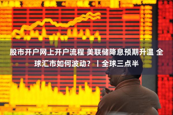 股市开户网上开户流程 美联储降息预期升温 全球汇市如何波动？丨全球三点半