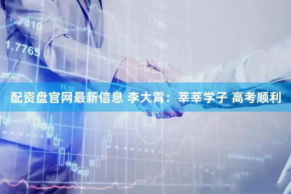 配资盘官网最新信息 李大霄：莘莘学子 高考顺利
