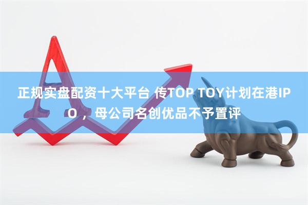 正规实盘配资十大平台 传TOP TOY计划在港IPO ，母公司名创优品不予置评