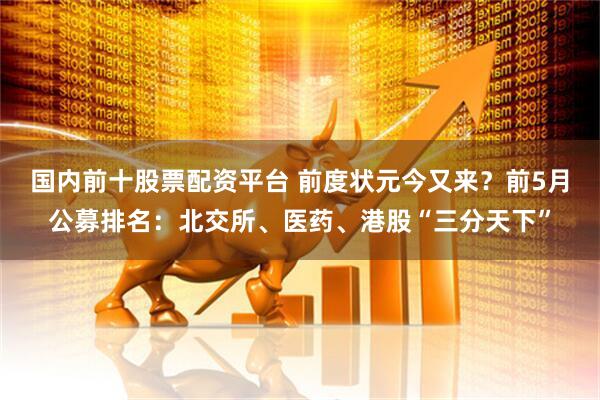 国内前十股票配资平台 前度状元今又来？前5月公募排名：北交所、医药、港股“三分天下”