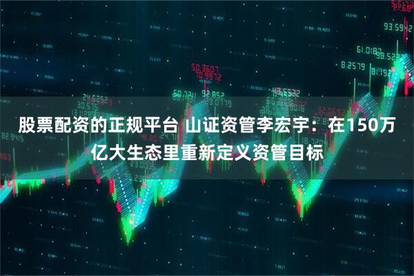 股票配资的正规平台 山证资管李宏宇：在150万亿大生态里重新定义资管目标