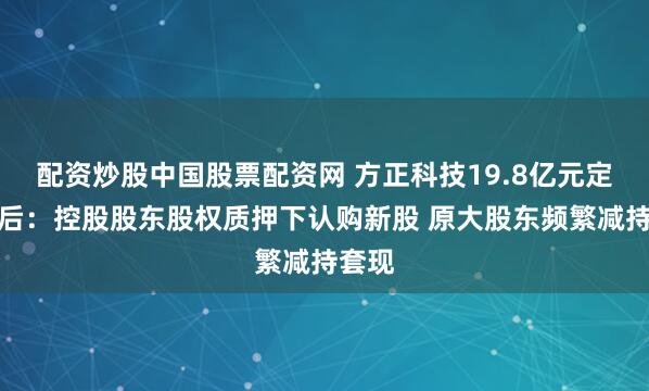 配资炒股中国股票配资网 方正科技19.8亿元定增背后：控股股东股权质押下认购新股 原大股东频繁减持套现