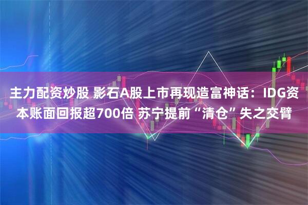 主力配资炒股 影石A股上市再现造富神话：IDG资本账面回报超700倍 苏宁提前“清仓”失之交臂