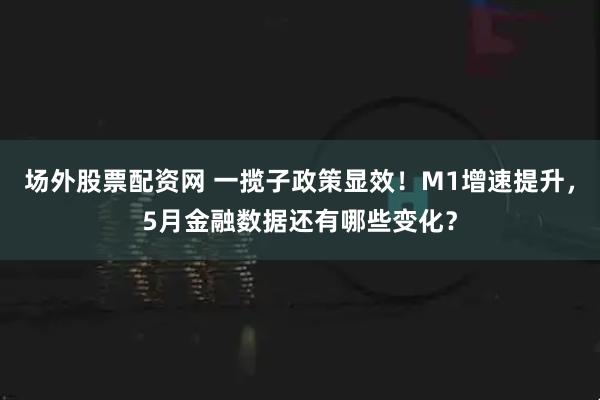 场外股票配资网 一揽子政策显效！M1增速提升，5月金融数据还有哪些变化？