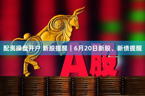 配资操盘开户 新股提醒｜6月20日新股、新债提醒