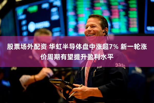 股票场外配资 华虹半导体盘中涨超7% 新一轮涨价周期有望提升盈利水平