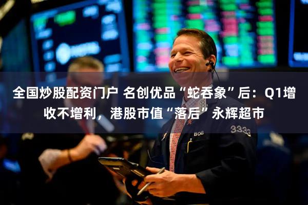 全国炒股配资门户 名创优品“蛇吞象”后：Q1增收不增利，港股市值“落后”永辉超市