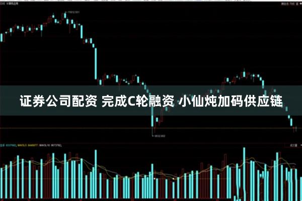 证券公司配资 完成C轮融资 小仙炖加码供应链