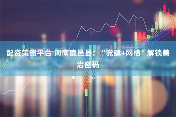 配资策略平台 河南鹿邑县：“党建+网格”解锁善治密码