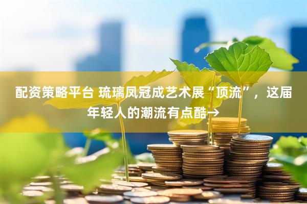配资策略平台 琉璃凤冠成艺术展“顶流”，这届年轻人的潮流有点酷→