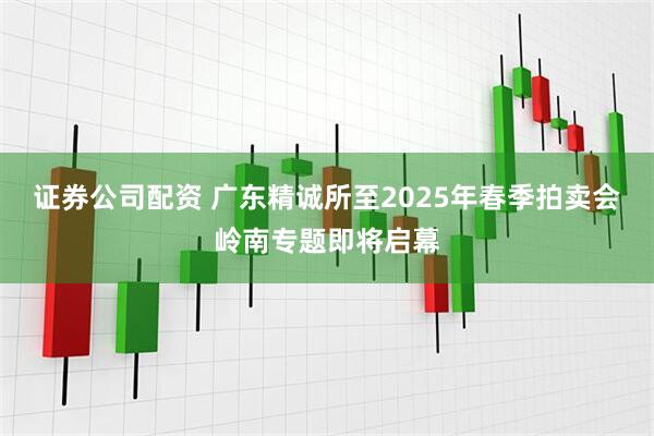 证券公司配资 广东精诚所至2025年春季拍卖会岭南专题即将启幕