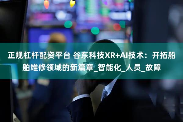 正规杠杆配资平台 谷东科技XR+AI技术：开拓船舶维修领域的新篇章_智能化_人员_故障