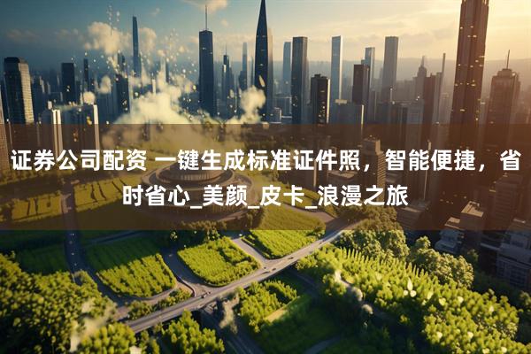 证券公司配资 一键生成标准证件照，智能便捷，省时省心_美颜_皮卡_浪漫之旅