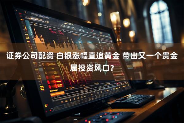 证券公司配资 白银涨幅直追黄金 带出又一个贵金属投资风口？