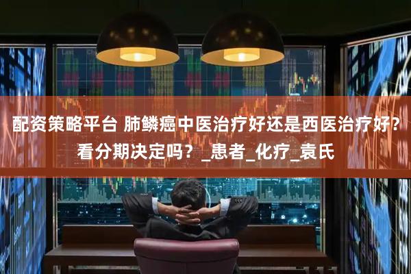 配资策略平台 肺鳞癌中医治疗好还是西医治疗好？看分期决定吗？_患者_化疗_袁氏