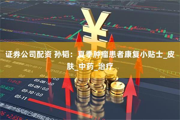 证券公司配资 孙韬：夏季肿瘤患者康复小贴士_皮肤_中药_治疗