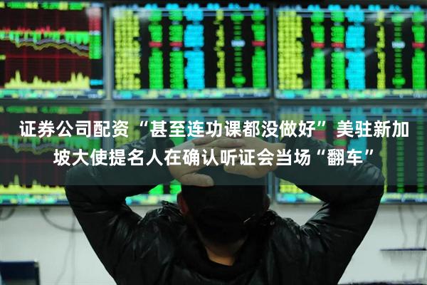 证券公司配资 “甚至连功课都没做好” 美驻新加坡大使提名人在确认听证会当场“翻车”