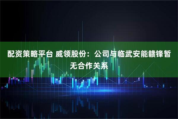 配资策略平台 威领股份：公司与临武安能赣锋暂无合作关系