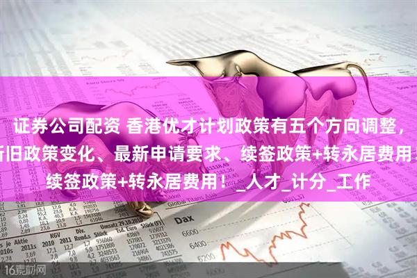 证券公司配资 香港优才计划政策有五个方向调整，2025年香港优才新旧政策变化、最新申请要求、续签政策+转永居费用！_人才_计分_工作