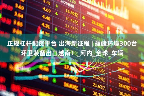正规杠杆配资平台 出海新征程 | 盈峰环境300台环卫装备出口越南！_河内_全球_车辆