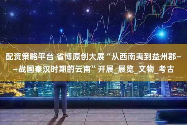 配资策略平台 省博原创大展“从西南夷到益州郡——战国秦汉时期的云南”开展_展览_文物_考古