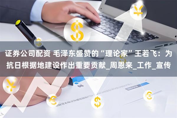 证券公司配资 毛泽东盛赞的“理论家”王若飞：为抗日根据地建设作出重要贡献_周恩来_工作_宣传