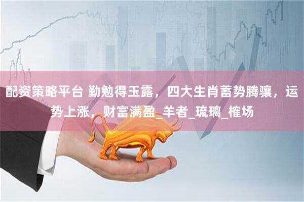 配资策略平台 勤勉得玉露，四大生肖蓄势腾骧，运势上涨，财富满盈_羊者_琉璃_榷场