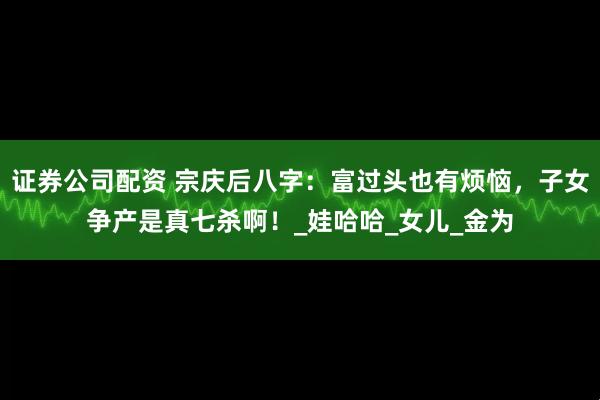 证券公司配资 宗庆后八字：富过头也有烦恼，子女争产是真七杀啊！_娃哈哈_女儿_金为