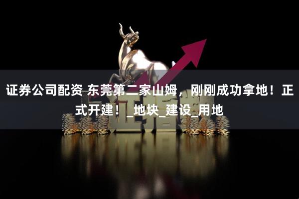 证券公司配资 东莞第二家山姆，刚刚成功拿地！正式开建！_地块_建设_用地