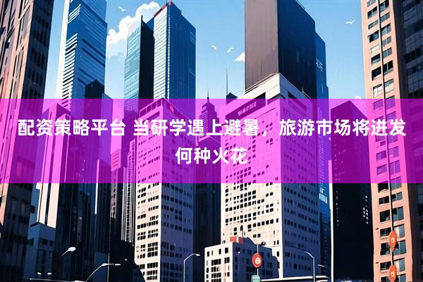 配资策略平台 当研学遇上避暑，旅游市场将迸发何种火花